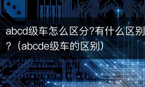abcd级车怎么区分?有什么区别?（abcde级车的区别）