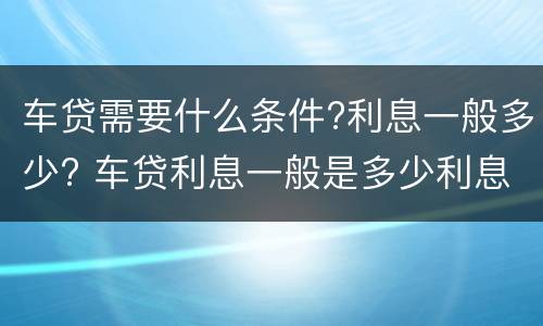 车贷需要什么条件?利息一般多少? 车贷利息一般是多少利息