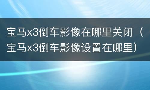 宝马x3倒车影像在哪里关闭（宝马x3倒车影像设置在哪里）