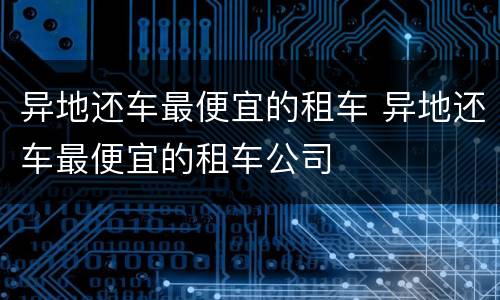 异地还车最便宜的租车 异地还车最便宜的租车公司