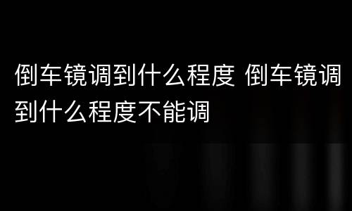 倒车镜调到什么程度 倒车镜调到什么程度不能调