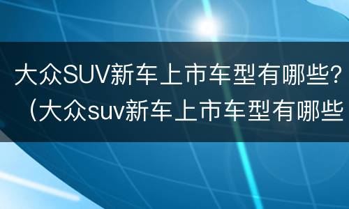 大众SUV新车上市车型有哪些？（大众suv新车上市车型有哪些）
