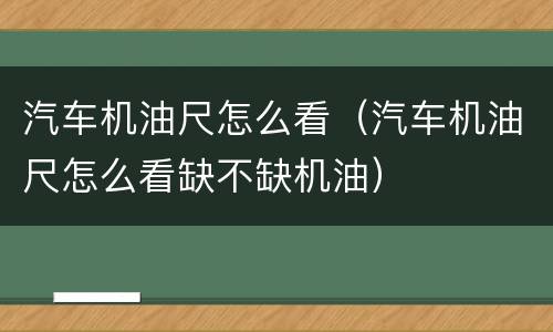 汽车机油尺怎么看（汽车机油尺怎么看缺不缺机油）
