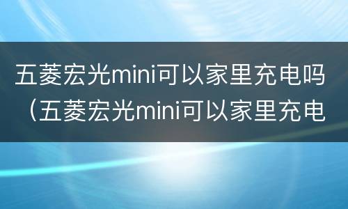 五菱宏光mini可以家里充电吗（五菱宏光mini可以家里充电吗怎么充）