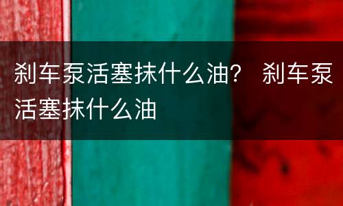 刹车泵活塞抹什么油？ 刹车泵活塞抹什么油