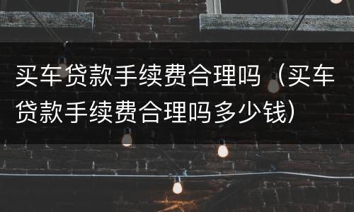 买车贷款手续费合理吗（买车贷款手续费合理吗多少钱）