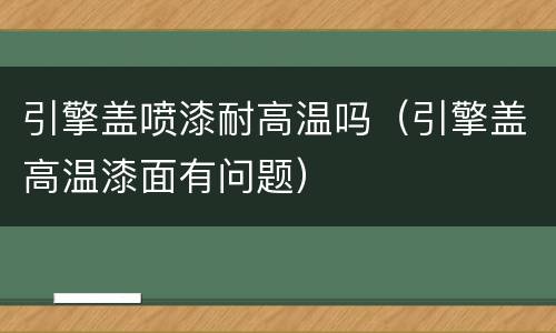引擎盖喷漆耐高温吗（引擎盖高温漆面有问题）