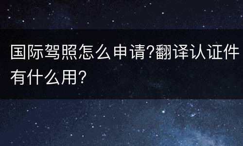 国际驾照怎么申请?翻译认证件有什么用?