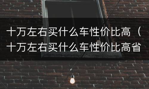 十万左右买什么车性价比高（十万左右买什么车性价比高省油）
