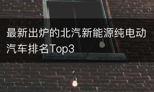 最新出炉的北汽新能源纯电动汽车排名Top3