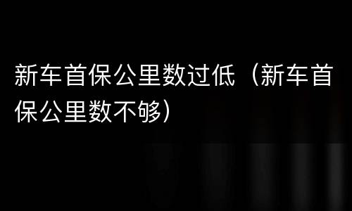 新车首保公里数过低（新车首保公里数不够）
