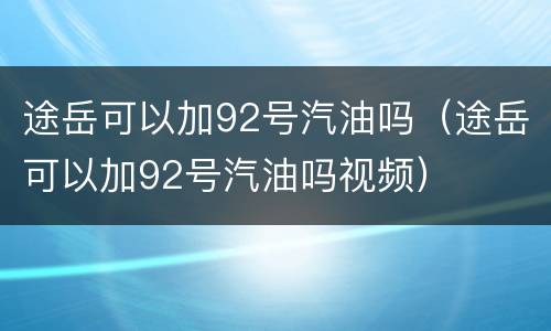 途岳可以加92号汽油吗（途岳可以加92号汽油吗视频）