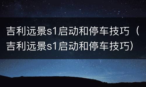 吉利远景s1启动和停车技巧（吉利远景s1启动和停车技巧）