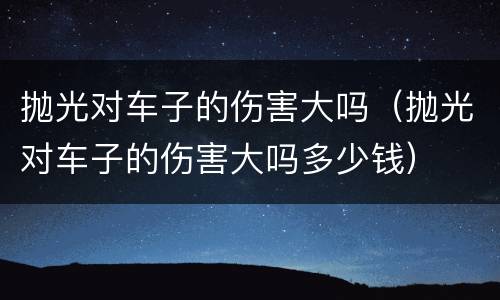 抛光对车子的伤害大吗（抛光对车子的伤害大吗多少钱）
