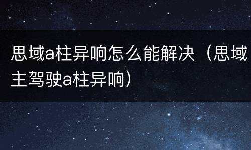 思域a柱异响怎么能解决（思域主驾驶a柱异响）
