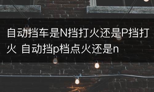 自动挡车是N挡打火还是P挡打火 自动挡p档点火还是n
