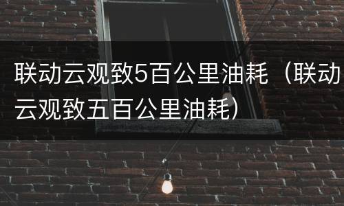 联动云观致5百公里油耗（联动云观致五百公里油耗）