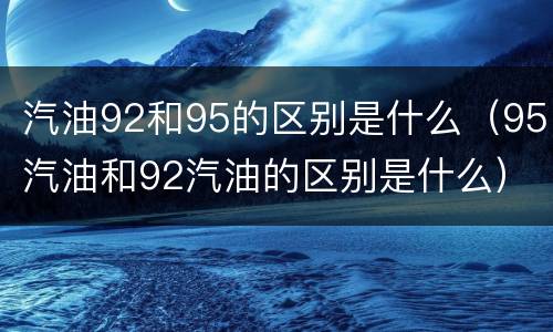 汽油92和95的区别是什么（95汽油和92汽油的区别是什么）