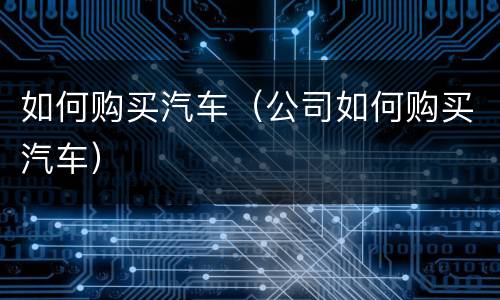 如何购买汽车（公司如何购买汽车）