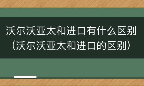 沃尔沃亚太和进口有什么区别（沃尔沃亚太和进口的区别）