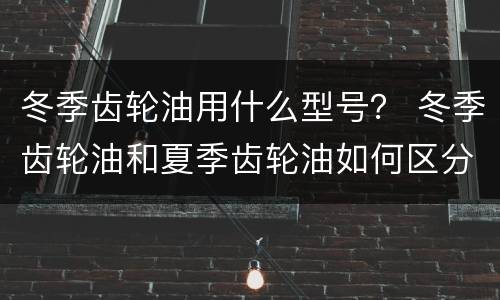 冬季齿轮油用什么型号？ 冬季齿轮油和夏季齿轮油如何区分