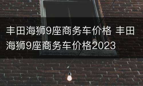 丰田海狮9座商务车价格 丰田海狮9座商务车价格2023