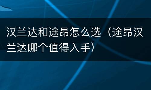 汉兰达和途昂怎么选（途昂汉兰达哪个值得入手）