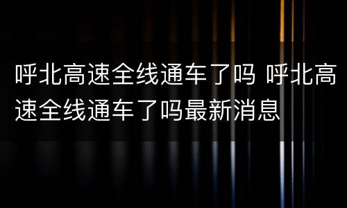 呼北高速全线通车了吗 呼北高速全线通车了吗最新消息