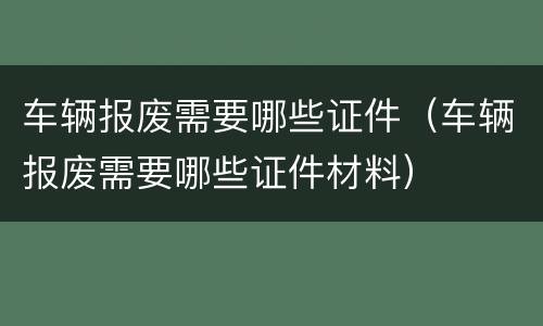 车辆报废需要哪些证件（车辆报废需要哪些证件材料）