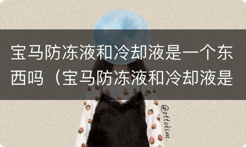 宝马防冻液和冷却液是一个东西吗（宝马防冻液和冷却液是一个东西吗怎么换）