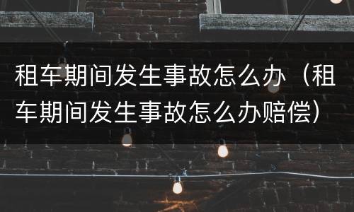 租车期间发生事故怎么办（租车期间发生事故怎么办赔偿）