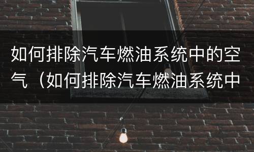 如何排除汽车燃油系统中的空气（如何排除汽车燃油系统中的空气问题）