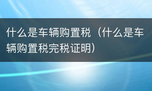什么是车辆购置税（什么是车辆购置税完税证明）