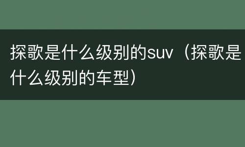 探歌是什么级别的suv（探歌是什么级别的车型）