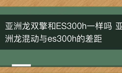 亚洲龙双擎和ES300h一样吗 亚洲龙混动与es300h的差距