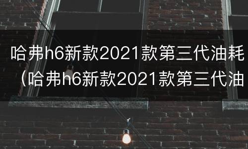 哈弗h6新款2021款第三代油耗（哈弗h6新款2021款第三代油耗质量）