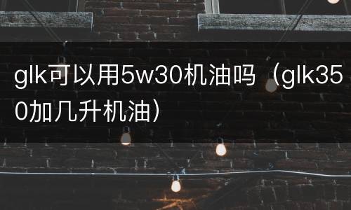 glk可以用5w30机油吗（glk350加几升机油）