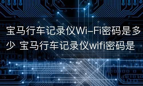 宝马行车记录仪Wi-Fi密码是多少 宝马行车记录仪wifi密码是多少