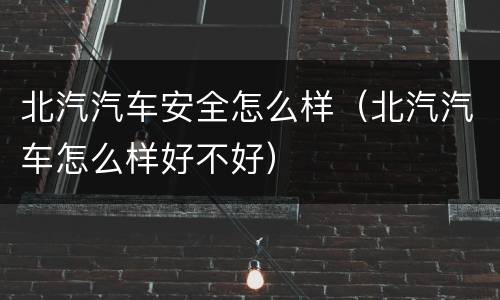北汽汽车安全怎么样（北汽汽车怎么样好不好）