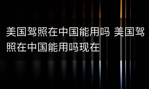 美国驾照在中国能用吗 美国驾照在中国能用吗现在