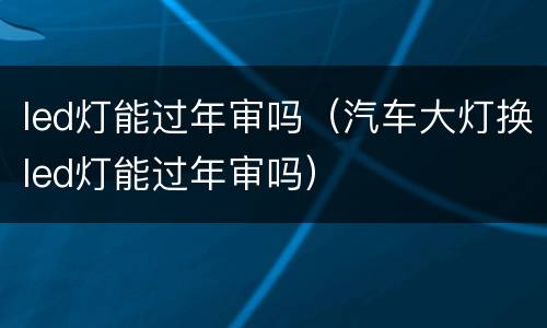 led灯能过年审吗（汽车大灯换led灯能过年审吗）
