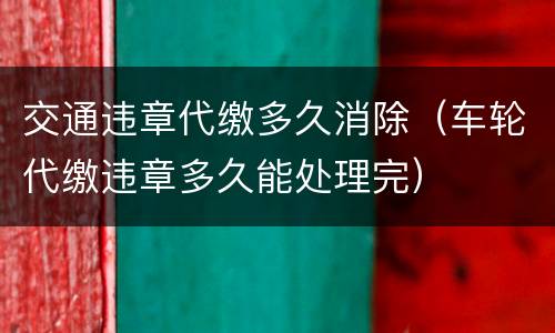 交通违章代缴多久消除（车轮代缴违章多久能处理完）