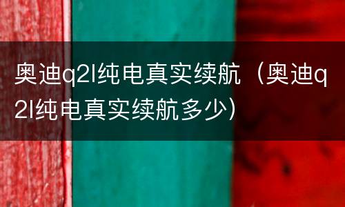 奥迪q2l纯电真实续航（奥迪q2l纯电真实续航多少）