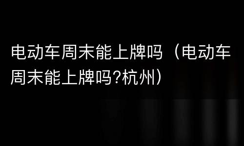 电动车周末能上牌吗（电动车周末能上牌吗?杭州）