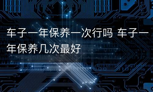 车子一年保养一次行吗 车子一年保养几次最好
