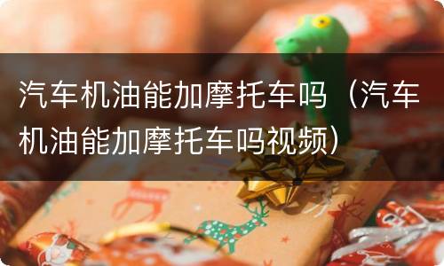 汽车机油能加摩托车吗（汽车机油能加摩托车吗视频）