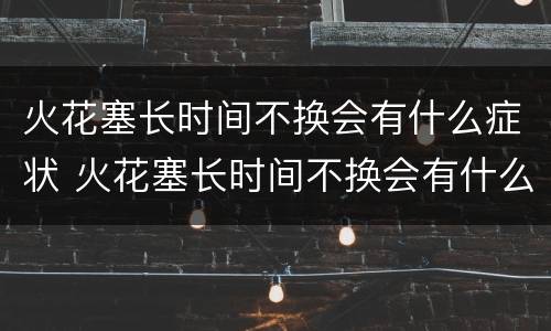 火花塞长时间不换会有什么症状 火花塞长时间不换会有什么后果