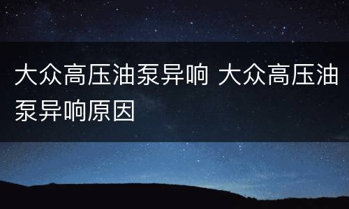 大众高压油泵异响 大众高压油泵异响原因