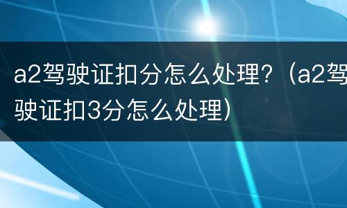 a2驾驶证扣分怎么处理?（a2驾驶证扣3分怎么处理）