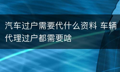 汽车过户需要代什么资料 车辆代理过户都需要啥